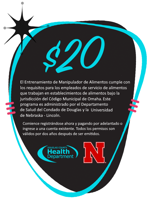 ¡$20! El Entrenamiento de Manipulador de Alimentos cumple con los requisitos para los empleados de servicio de alimentos que trabajan en establecimientos de alimentos bajo la jurisdicción del Código de Alimentos del Condado de Douglas. Este programa es administrado por el Departamento de Salud del Condado de Douglas y la Universidad de Nebraska—Lincoln. Comience registrándose ahora y pagando por adelantado o inicie sesión en una cuenta existente. Todos los permisos son válidos por dos años después de ser obtenidos.